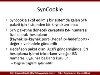 SynCookie
• Syncookie aktif edilmiş bir sistemde gelen SYN
paketi için sistemden bir kaynak ayrılmaz
• SYN paketine dönecek cevaptaki ISN numarası
özel olarak hesaplanır
(kaynak.ip+kaynak.port+.hedef.ip+hedef.port+x
değeri) ve hedefe gönderilir
• Hedef son paket olan ACK’i gönderdiğinde ISN
hesaplama işlemi tekrarlanır ve eğer ISN
numarası uygunsa bağlantı kurulur
– Değilse bağlantı iptal edilir
Bilgi Güvenliği AKADEMİSİ|www.bga.com.tr

Siber Saldırı Aracı Olarak DDoS

 