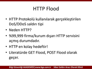 HTTP Flood
• HTTP Protokolü kullanılarak gerçekleştirilen
DoS/DDoS saldırı tipi
• Neden HTTP?
• %99,999 firma/kurum dışarı HTTP servisini
açmış durumdadır.
• HTTP en kolay hedeftir!
• Literatürde GET Flood, POST Flood olarak
geçer.
Bilgi Güvenliği AKADEMİSİ|www.bga.com.tr

Siber Saldırı Aracı Olarak DDoS

 