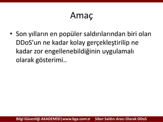 Amaç
• Son yılların en popüler saldırılarından biri olan
DDoS’un ne kadar kolay gerçekleştirilip ne
kadar zor engellenebildiğinin uygulamalı
olarak gösterimi..

Bilgi Güvenliği AKADEMİSİ|www.bga.com.tr

Siber Saldırı Aracı Olarak DDoS

 