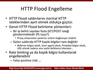 HTTP Flood Engelleme
• HTTP Flood saldırılarını normal HTTP
isteklerinden ayırt etmek oldukça güçtür.
• Genel HTTP Flood belirleme yöntemleri:
– Bir ip belirli sayıdan fazla GET/POST isteği
göndermektedir (f5 tuşu?)
• Proxy arkasından yüzlerce sistem bağlanıyor olabilir

– Gelen saldırıda HTTP başlık bilgileri tam değildir
• Referrer bilgisi eksik, User-agent eksik, Protokol bilgisi eksik,
URL olarak sadece ana sayfa defalarca isteniyor...

• Rate limiting ya da başlık bilgisi kullanılarak
engellenebilir
– False positive riski ...
Bilgi Güvenliği AKADEMİSİ|www.bga.com.tr

Siber Saldırı Aracı Olarak DDoS

 