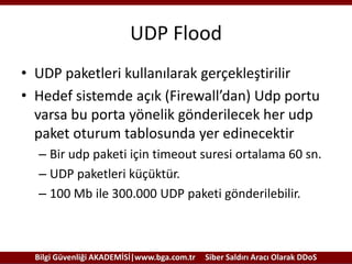 UDP Flood
• UDP paketleri kullanılarak gerçekleştirilir
• Hedef sistemde açık (Firewall’dan) Udp portu
varsa bu porta yönelik gönderilecek her udp
paket oturum tablosunda yer edinecektir
– Bir udp paketi için timeout suresi ortalama 60 sn.
– UDP paketleri küçüktür.
– 100 Mb ile 300.000 UDP paketi gönderilebilir.

Bilgi Güvenliği AKADEMİSİ|www.bga.com.tr

Siber Saldırı Aracı Olarak DDoS

 