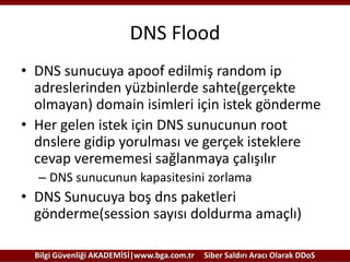 DNS Flood
• DNS sunucuya apoof edilmiş random ip
adreslerinden yüzbinlerde sahte(gerçekte
olmayan) domain isimleri için istek gönderme
• Her gelen istek için DNS sunucunun root
dnslere gidip yorulması ve gerçek isteklere
cevap verememesi sağlanmaya çalışılır
– DNS sunucunun kapasitesini zorlama

• DNS Sunucuya boş dns paketleri
gönderme(session sayısı doldurma amaçlı)
Bilgi Güvenliği AKADEMİSİ|www.bga.com.tr

Siber Saldırı Aracı Olarak DDoS

 