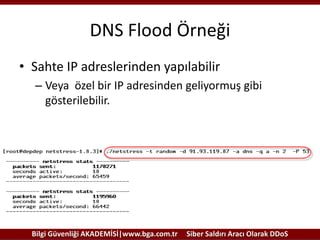 DNS Flood Örneği
• Sahte IP adreslerinden yapılabilir
– Veya özel bir IP adresinden geliyormuş gibi
gösterilebilir.

Bilgi Güvenliği AKADEMİSİ|www.bga.com.tr

Siber Saldırı Aracı Olarak DDoS

 