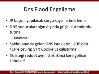 Dns Flood Engelleme
• IP başına yapılacak sorgu sayısını belirleme
• DNS sunucuları ağın dışında güçlü sistemlerde
tutma
– Kiralama

• Saldırı anında gelen DNS isteklerini UDP’den
TCP’e çevirip SYN Cookie vs çalıştırma
• İlk isteği reddet aynı istek ikinci kere gelirse
kabul et!
Bilgi Güvenliği AKADEMİSİ|www.bga.com.tr

Siber Saldırı Aracı Olarak DDoS

 