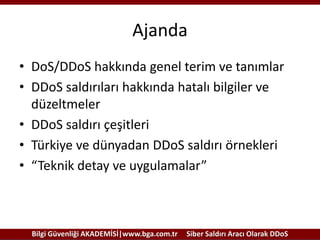 Ajanda
• DoS/DDoS hakkında genel terim ve tanımlar
• DDoS saldırıları hakkında hatalı bilgiler ve
düzeltmeler
• DDoS saldırı çeşitleri
• Türkiye ve dünyadan DDoS saldırı örnekleri
• “Teknik detay ve uygulamalar”

Bilgi Güvenliği AKADEMİSİ|www.bga.com.tr

Siber Saldırı Aracı Olarak DDoS

 