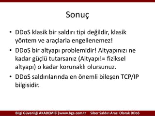 Sonuç
• DDoS klasik bir saldırı tipi değildir, klasik
yöntem ve araçlarla engellenemez!
• DDoS bir altyapı problemidir! Altyapınızı ne
kadar güçlü tutarsanız (Altyapı!= fiziksel
altyapı) o kadar korunaklı olursunuz.
• DDoS saldırılarında en önemli bileşen TCP/IP
bilgisidir.

Bilgi Güvenliği AKADEMİSİ|www.bga.com.tr

Siber Saldırı Aracı Olarak DDoS

 