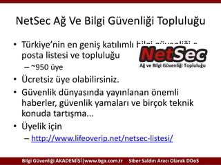 NetSec Ağ Ve Bilgi Güvenliği Topluluğu
• Türkiye’nin en geniş katılımlı bilgi güvenliği eposta listesi ve topluluğu
– ~950 üye

• Ücretsiz üye olabilirsiniz.
• Güvenlik dünyasında yayınlanan önemli
haberler, güvenlik yamaları ve birçok teknik
konuda tartışma...
• Üyelik için
– http://www.lifeoverip.net/netsec-listesi/
Bilgi Güvenliği AKADEMİSİ|www.bga.com.tr

Siber Saldırı Aracı Olarak DDoS

 