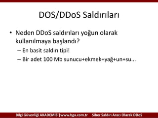 DOS/DDoS Saldırıları
• Neden DDoS saldırıları yoğun olarak
kullanılmaya başlandı?
– En basit saldırı tipi!
– Bir adet 100 Mb sunucu+ekmek+yağ+un+su...

Bilgi Güvenliği AKADEMİSİ|www.bga.com.tr

Siber Saldırı Aracı Olarak DDoS

 