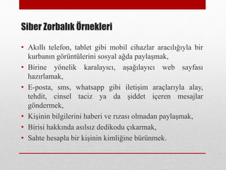 Siber Zorbalık Örnekleri
• Akıllı telefon, tablet gibi mobil cihazlar aracılığıyla bir
kurbanın görüntülerini sosyal ağda paylaşmak,
• Birine yönelik karalayıcı, aşağılayıcı web sayfası
hazırlamak,
• E-posta, sms, whatsapp gibi iletişim araçlarıyla alay,
tehdit, cinsel taciz ya da şiddet içeren mesajlar
göndermek,
• Kişinin bilgilerini haberi ve rızası olmadan paylaşmak,
• Birisi hakkında asılsız dedikodu çıkarmak,
• Sahte hesapla bir kişinin kimliğine bürünmek.
 