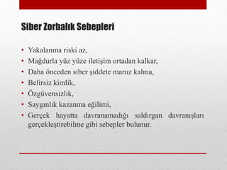 Siber Zorbalık Sebepleri
• Yakalanma riski az,
• Mağdurla yüz yüze iletişim ortadan kalkar,
• Daha önceden siber şiddete maruz kalma,
• Belirsiz kimlik,
• Özgüvensizlik,
• Saygınlık kazanma eğilimi,
• Gerçek hayatta davranamadığı saldırgan davranışları
gerçekleştirebilme gibi sebepler bulunur.
 