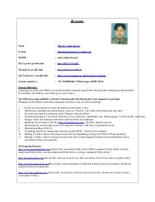 Resume
Name : Sibesh Chakraborty
E-Mail : sibeshchakraborty@gmail.com
SKYPE : rana.chakraborty2
My Upwork profile link : http://bit.ly/17jaqlV
My Indeed profile link : http://bit.ly/1ewNKC8
My Truelancer profile link : http://www.truelancer.com/freelancer/sibesh
Contact number s : +91 9038008863 (WhatsApp), 8583872060
Career Objective
exploiting my skills and abilities in a professionally managed organization that provides challenging opportunities
to contribute the Industry and offering my best to them.
The following responsibilities related to Social media Marketing job I am supposed to perform
Managing Social Media marketing campaigns and day-to-day activities including:
1. Fixing relevant content to reach the audience most likely to buy.
2. Monitoring, listening and responding to users in a “Social” way while cultivating leads and sales.
3. Develop and expand community and/or blogger outreach efforts.
4. Overseeing design (ie: Facebook Timeline cover, profile pic, thumbnails, ads, landing pages, Twitter profile, and blog).
5. Design, create and manage promotions and Facebook ad campaigns.
6. Handling Social media tools like http://socialmention.com/, Netvibes, BackTweets etc.
7. Measuring the social media reach of the particular domain with http://socialmention.com
8. Maintaining Blogs Web2.0
9. Compiling report for management showing results (ROI) – Return of Investment.
10. Making Youtube videos with proper keywords and embedding in blogs and Web2.0 blogs manually.
11. Making Youtube videos with proper keywords with Google Hangout Daredevil and embedding in blog
and Web2.0 blogs automatically.
My Ongoing Projects
http://www.assignments4u.com (Keywords: assignment Help online, MBA assignment Help online, calculus
assignment Help online, nursing assignment Help online, ecology assignment Help online)
http://buyonlineclass.com (Keywords: take my class for me, take my online class for me, take my online class)
http://www.kumarinterior.com(Keywords: interior designers in Mumbai Kandivali,interior designers Kandivali,
modular kitchen in Kandivali)
http://www.boccadirosa.sexy (Keywords: escort torino, Donna cerca uomo torino, Donna cerca uomo milano)
on Google.it (Italy)
 