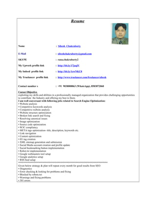 Resume
Name : Sibesh Chakraborty
E-Mail : sibeshchakraborty@gmail.com
SKYPE : rana.chakraborty2
My Upwork profile link : http://bit.ly/17jaqlV
My Indeed profile link : http://bit.ly/1ewNKC8
My Truelancer profile link : http://www.truelancer.com/freelancer/sibesh
Contact number s : +91 9038008863 (WhatsApp), 8583872060
Career Objective
exploiting my skills and abilities in a professionally managed organization that provides challenging opportunities
to contribute the Industry and offering my best to them.
I am well conversant with following jobs related to Search Engine Optimization:
• Website analysis
• Competitive keywords analysis
• Competitive website analysis
• Website structure optimization
• Broken link search and fixing
• Resolving canonical issues
• Image optimization
• Source code optimization
• W3C compliancy
• META tags optimization- title, description, keywords etc.
• Link navigation
• Content optimization
• H1 tag creation
• XML sitemap generation and submission
• Social Media account creation and profile update
• Social bookmarking button implementation
• Robot.txt implementation
• Google webmasters tool setup
• Google analytics setup
• RSS feed setup
**********************************************************************
Given below strategy & plan will repeat every month for good results from SEO
• Diagnostics
• Error checking & looking for problems and fixing
• Blocked by robots.txt
• Warnings and fixing problems
• 301 errors
 