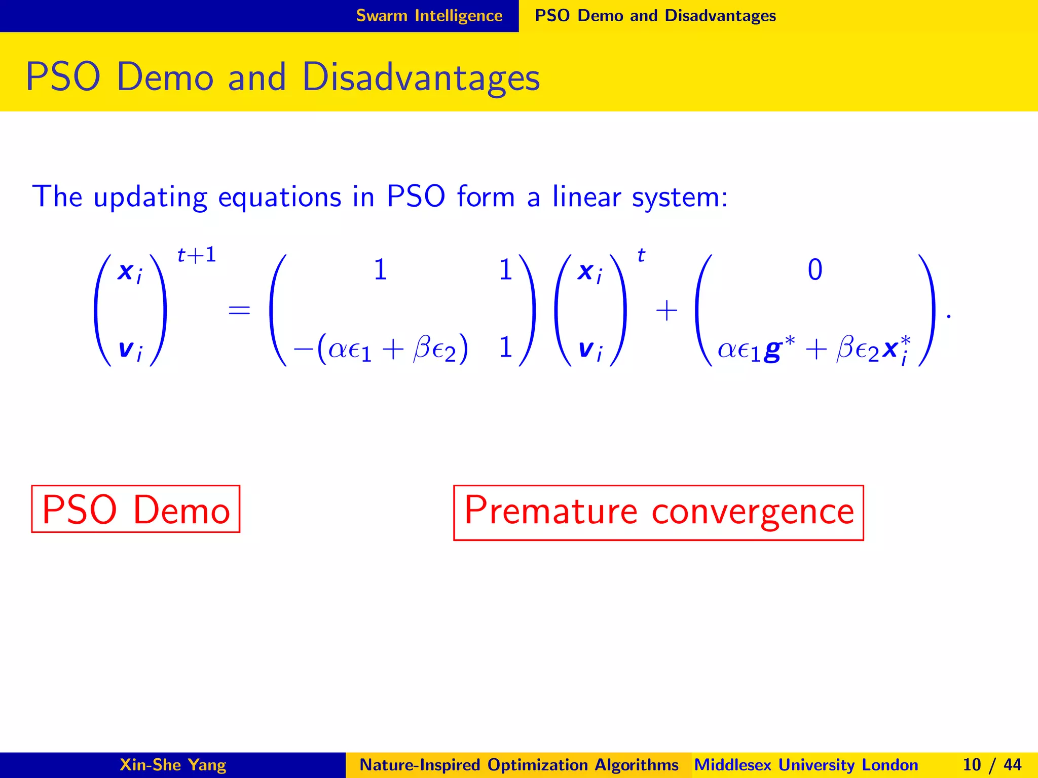 Swarm Intelligence PSO Demo and Disadvantages
PSO Demo and Disadvantages
The updating equations in PSO form a linear system:


xi
vi


t+1
=


1 1
−(αǫ1 + βǫ2) 1




xi
vi


t
+


0
αǫ1g∗ + βǫ2x∗
i

.
PSO Demo Premature convergence
Xin-She Yang Nature-Inspired Optimization Algorithms Middlesex University London 10 / 44
 