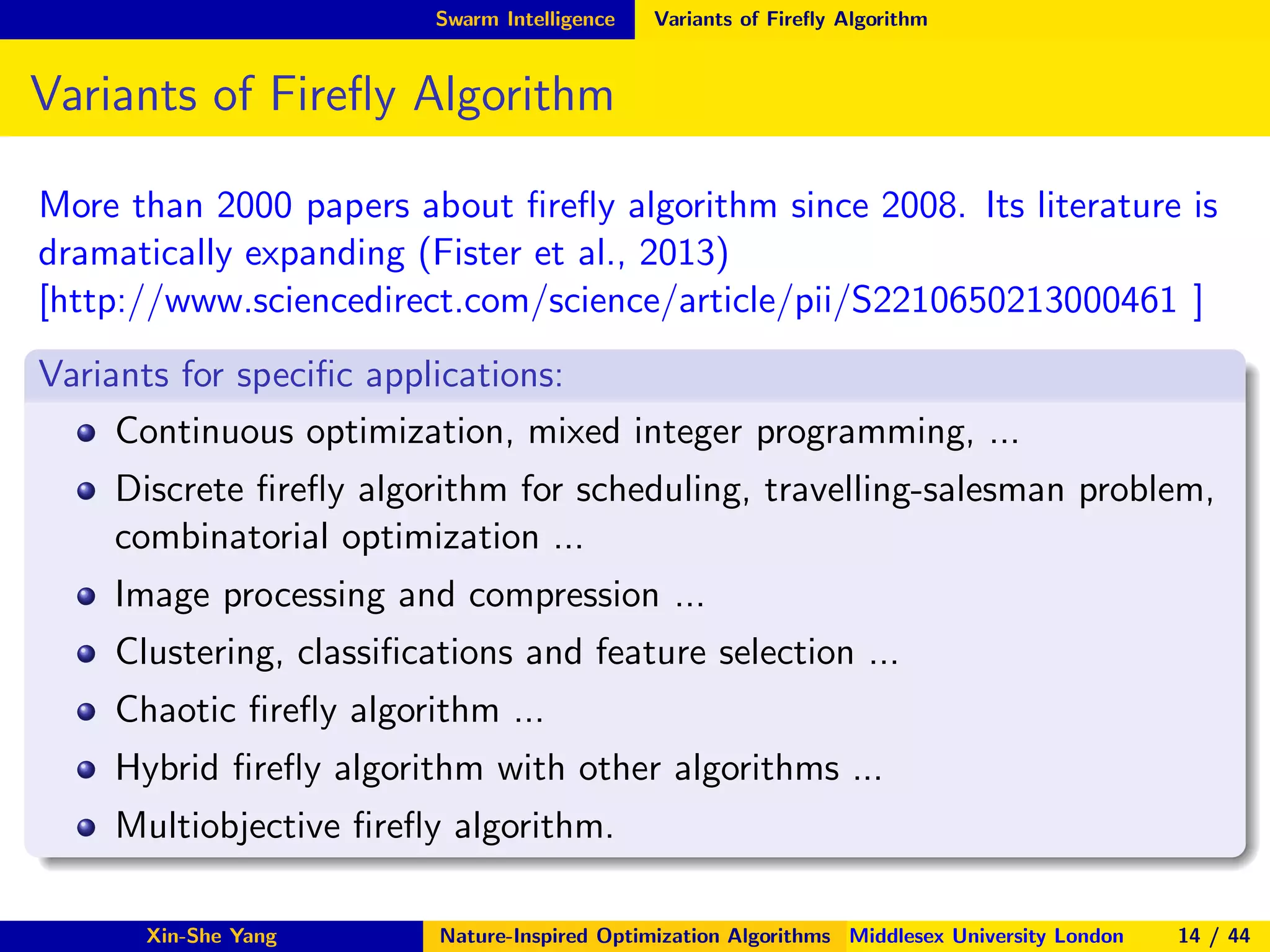 Swarm Intelligence Variants of Fireﬂy Algorithm
Variants of Fireﬂy Algorithm
More than 2000 papers about ﬁreﬂy algorithm since 2008. Its literature is
dramatically expanding (Fister et al., 2013)
[http://www.sciencedirect.com/science/article/pii/S2210650213000461 ]
Variants for speciﬁc applications:
Continuous optimization, mixed integer programming, ...
Discrete ﬁreﬂy algorithm for scheduling, travelling-salesman problem,
combinatorial optimization ...
Image processing and compression ...
Clustering, classiﬁcations and feature selection ...
Chaotic ﬁreﬂy algorithm ...
Hybrid ﬁreﬂy algorithm with other algorithms ...
Multiobjective ﬁreﬂy algorithm.
Xin-She Yang Nature-Inspired Optimization Algorithms Middlesex University London 14 / 44
 