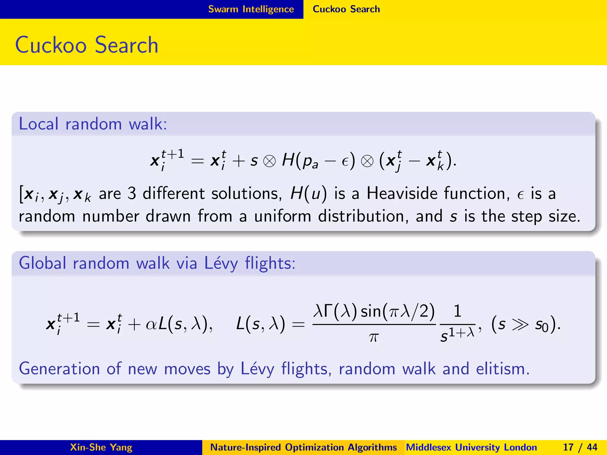 Swarm Intelligence Cuckoo Search
Cuckoo Search
Local random walk:
xt+1
i = xt
i + s ⊗ H(pa − ǫ) ⊗ (xt
j − xt
k).
[xi , xj , xk are 3 diﬀerent solutions, H(u) is a Heaviside function, ǫ is a
random number drawn from a uniform distribution, and s is the step size.
Global random walk via L´evy ﬂights:
xt+1
i = xt
i + αL(s, λ), L(s, λ) =
λΓ(λ) sin(πλ/2)
π
1
s1+λ
, (s ≫ s0).
Generation of new moves by L´evy ﬂights, random walk and elitism.
Xin-She Yang Nature-Inspired Optimization Algorithms Middlesex University London 17 / 44
 