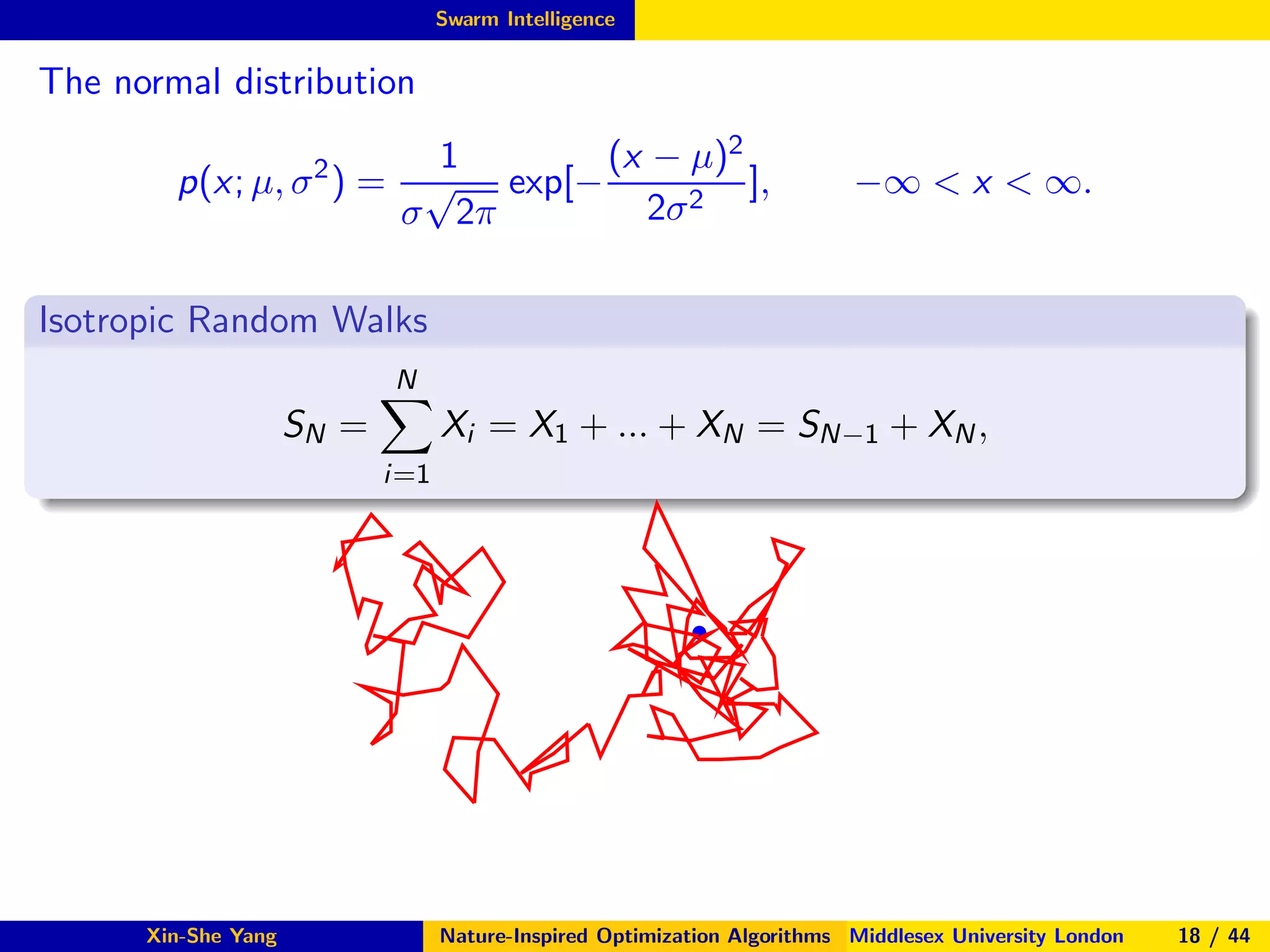 Swarm Intelligence
The normal distribution
p(x; µ, σ2
) =
1
σ
√
2π
exp[−
(x − µ)2
2σ2
], −∞ < x < ∞.
Isotropic Random Walks
SN =
N
i=1
Xi = X1 + ... + XN = SN−1 + XN,
s
Xin-She Yang Nature-Inspired Optimization Algorithms Middlesex University London 18 / 44
 
