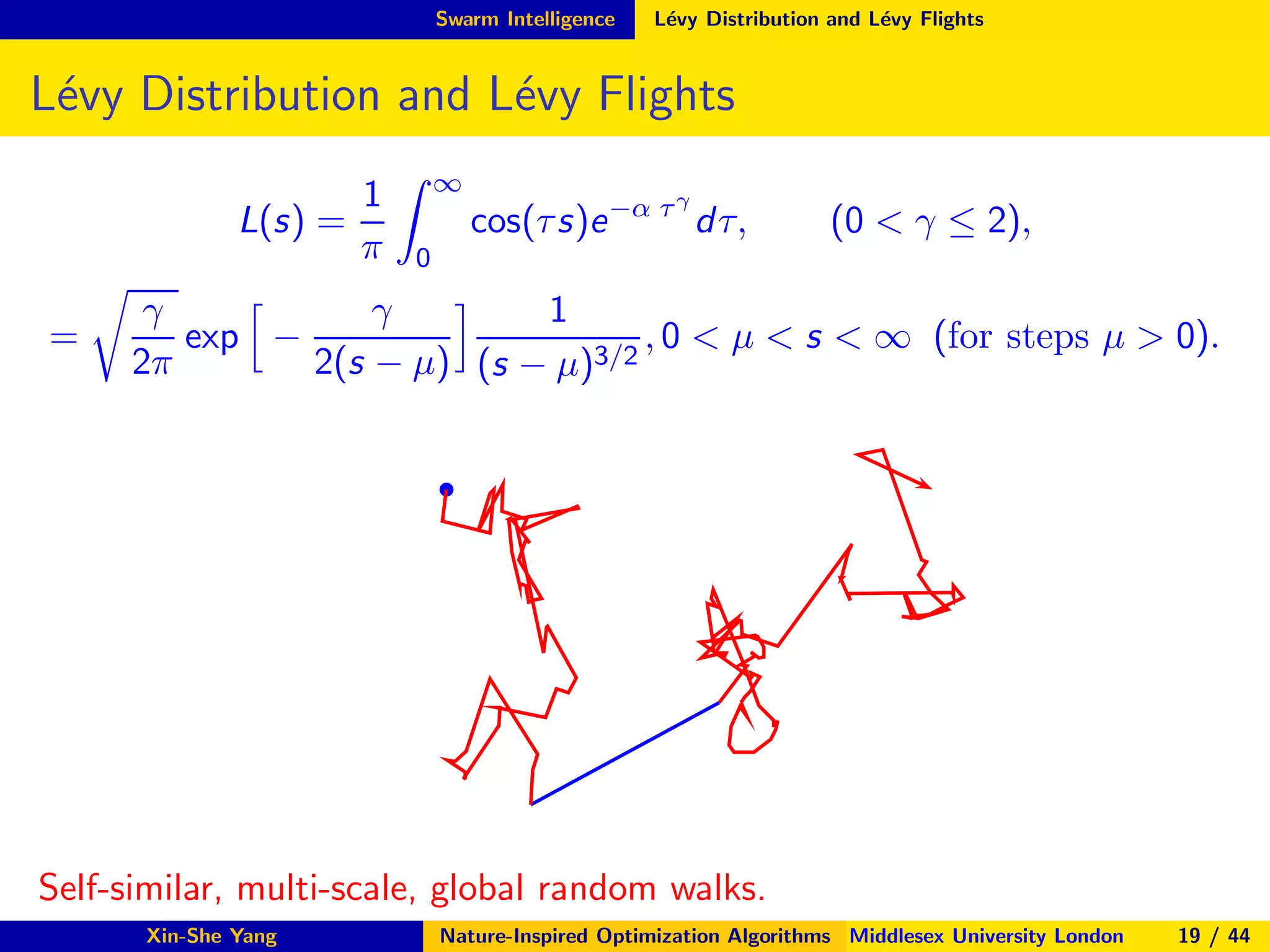 Swarm Intelligence L´evy Distribution and L´evy Flights
L´evy Distribution and L´evy Flights
L(s) =
1
π
∞
0
cos(τs)e−α τγ
dτ, (0 < γ ≤ 2),
=
γ
2π
exp −
γ
2(s − µ)
1
(s − µ)3/2
, 0 < µ < s < ∞ (for steps µ > 0).
s
Self-similar, multi-scale, global random walks.
Xin-She Yang Nature-Inspired Optimization Algorithms Middlesex University London 19 / 44
 