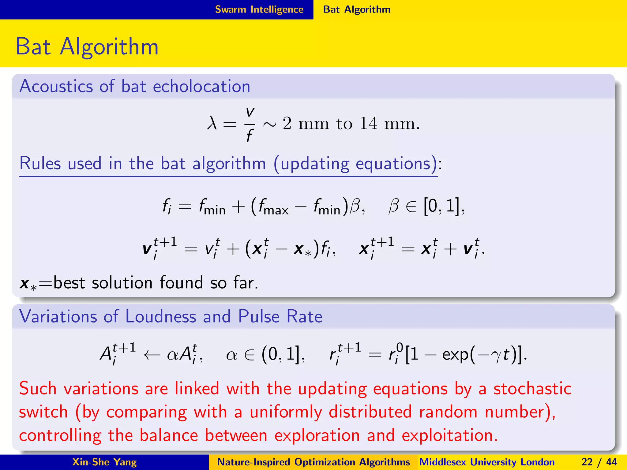 Swarm Intelligence Bat Algorithm
Bat Algorithm
Acoustics of bat echolocation
λ =
v
f
∼ 2 mm to 14 mm.
Rules used in the bat algorithm (updating equations):
fi = fmin + (fmax − fmin)β, β ∈ [0, 1],
vt+1
i = vt
i + (xt
i − x∗)fi , xt+1
i = xt
i + vt
i .
x∗=best solution found so far.
Variations of Loudness and Pulse Rate
At+1
i ← αAt
i , α ∈ (0, 1], rt+1
i = r0
i [1 − exp(−γt)].
Such variations are linked with the updating equations by a stochastic
switch (by comparing with a uniformly distributed random number),
controlling the balance between exploration and exploitation.
Xin-She Yang Nature-Inspired Optimization Algorithms Middlesex University London 22 / 44
 