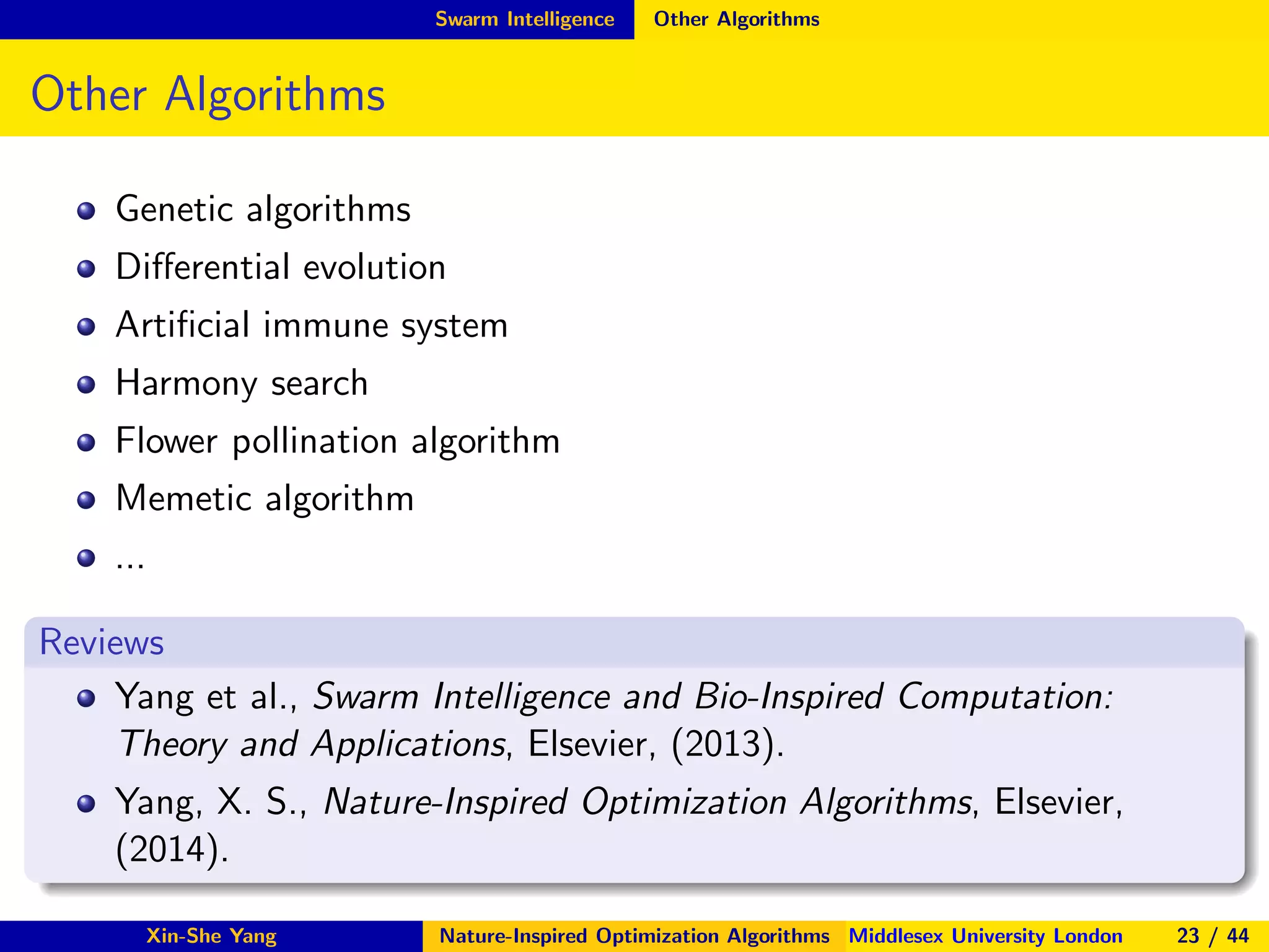 Swarm Intelligence Other Algorithms
Other Algorithms
Genetic algorithms
Diﬀerential evolution
Artiﬁcial immune system
Harmony search
Flower pollination algorithm
Memetic algorithm
...
Reviews
Yang et al., Swarm Intelligence and Bio-Inspired Computation:
Theory and Applications, Elsevier, (2013).
Yang, X. S., Nature-Inspired Optimization Algorithms, Elsevier,
(2014).
Xin-She Yang Nature-Inspired Optimization Algorithms Middlesex University London 23 / 44
 