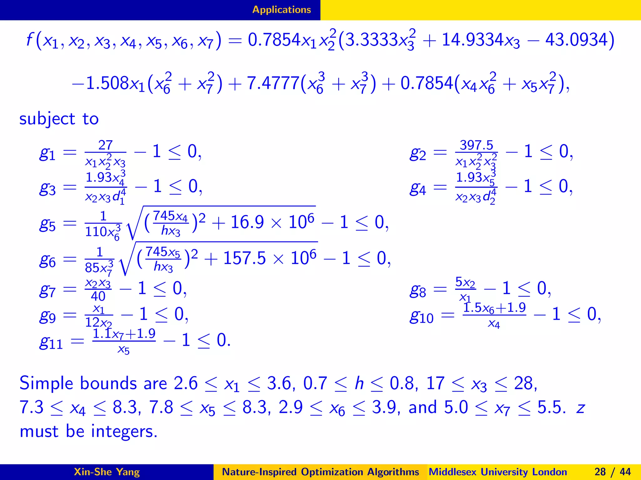 Applications
f (x1, x2, x3, x4, x5, x6, x7) = 0.7854x1x2
2 (3.3333x2
3 + 14.9334x3 − 43.0934)
−1.508x1(x2
6 + x2
7 ) + 7.4777(x3
6 + x3
7 ) + 0.7854(x4x2
6 + x5x2
7 ),
subject to
g1 = 27
x1x2
2 x3
− 1 ≤ 0, g2 = 397.5
x1x2
2 x2
3
− 1 ≤ 0,
g3 =
1.93x3
4
x2x3d4
1
− 1 ≤ 0, g4 =
1.93x3
5
x2x3d4
2
− 1 ≤ 0,
g5 = 1
110x3
6
(745x4
hx3
)2 + 16.9 × 106 − 1 ≤ 0,
g6 = 1
85x3
7
(745x5
hx3
)2 + 157.5 × 106 − 1 ≤ 0,
g7 = x2x3
40 − 1 ≤ 0, g8 = 5x2
x1
− 1 ≤ 0,
g9 = x1
12x2
− 1 ≤ 0, g10 = 1.5x6+1.9
x4
− 1 ≤ 0,
g11 = 1.1x7+1.9
x5
− 1 ≤ 0.
Simple bounds are 2.6 ≤ x1 ≤ 3.6, 0.7 ≤ h ≤ 0.8, 17 ≤ x3 ≤ 28,
7.3 ≤ x4 ≤ 8.3, 7.8 ≤ x5 ≤ 8.3, 2.9 ≤ x6 ≤ 3.9, and 5.0 ≤ x7 ≤ 5.5. z
must be integers.
Xin-She Yang Nature-Inspired Optimization Algorithms Middlesex University London 28 / 44
 