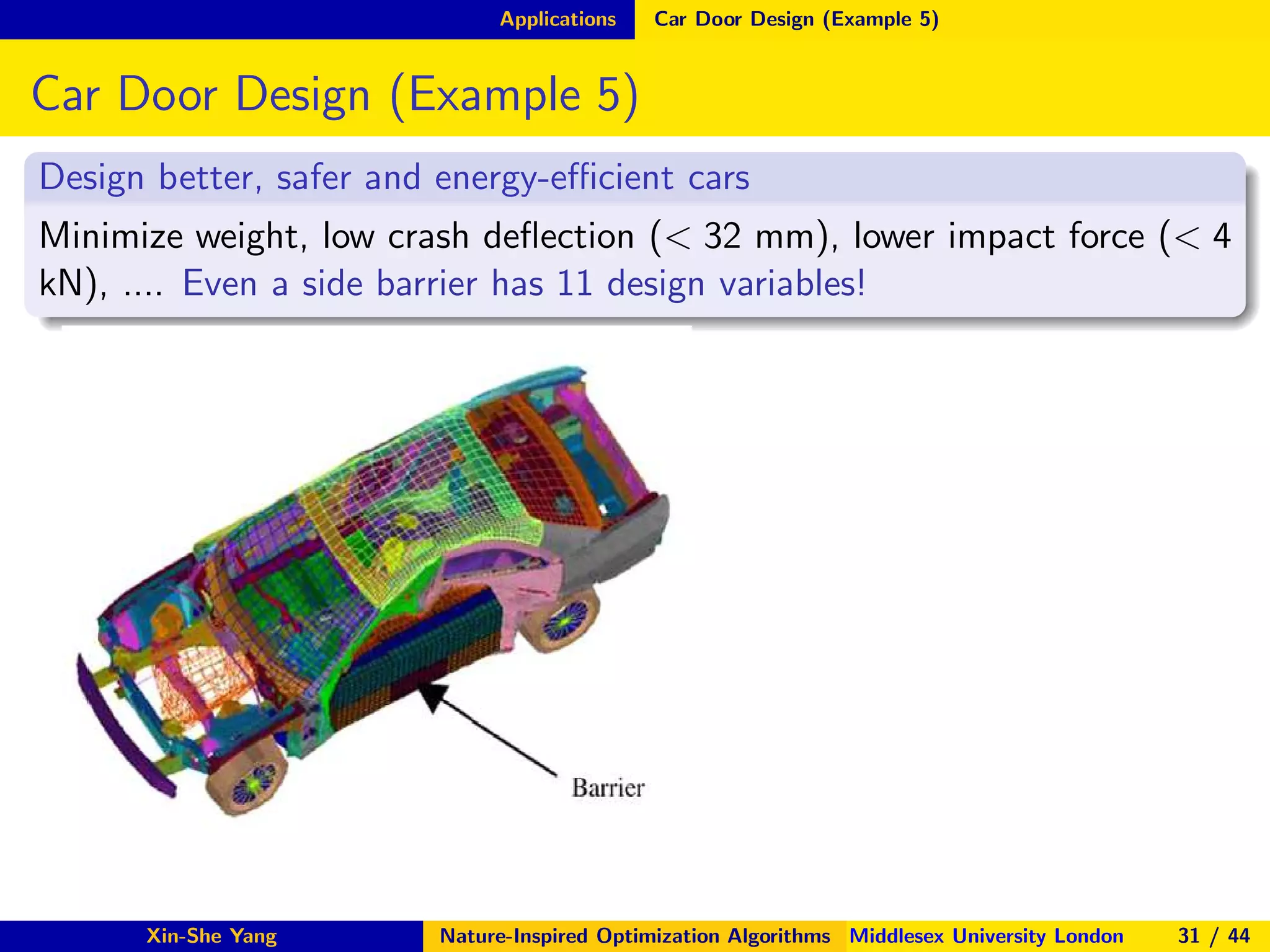 Applications Car Door Design (Example 5)
Car Door Design (Example 5)
Design better, safer and energy-eﬃcient cars
Minimize weight, low crash deﬂection (< 32 mm), lower impact force (< 4
kN), .... Even a side barrier has 11 design variables!
Xin-She Yang Nature-Inspired Optimization Algorithms Middlesex University London 31 / 44
 