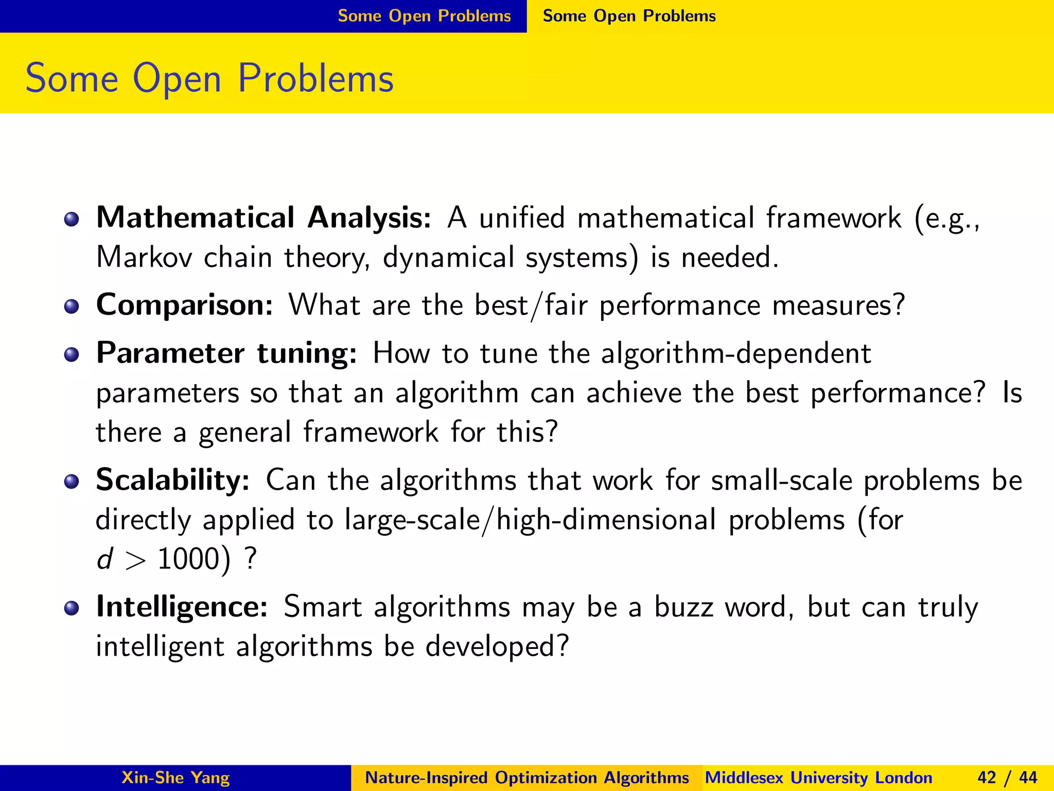 Some Open Problems Some Open Problems
Some Open Problems
Mathematical Analysis: A uniﬁed mathematical framework (e.g.,
Markov chain theory, dynamical systems) is needed.
Comparison: What are the best/fair performance measures?
Parameter tuning: How to tune the algorithm-dependent
parameters so that an algorithm can achieve the best performance? Is
there a general framework for this?
Scalability: Can the algorithms that work for small-scale problems be
directly applied to large-scale/high-dimensional problems (for
d > 1000) ?
Intelligence: Smart algorithms may be a buzz word, but can truly
intelligent algorithms be developed?
Xin-She Yang Nature-Inspired Optimization Algorithms Middlesex University London 42 / 44
 