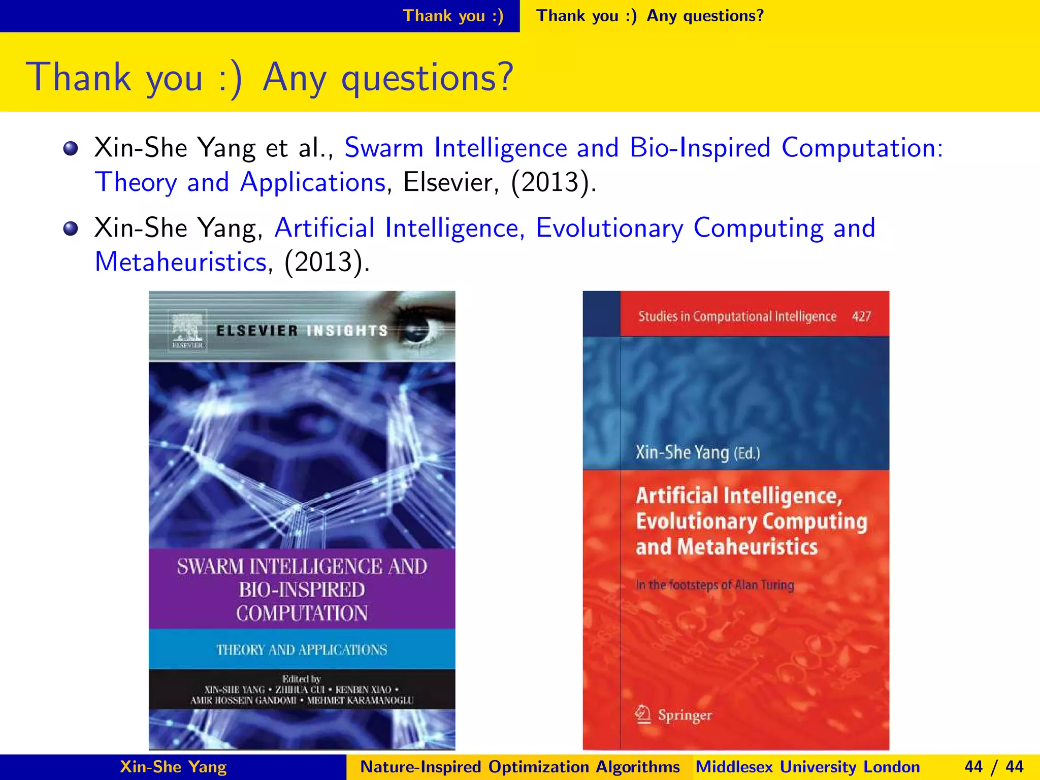 Thank you :) Thank you :) Any questions?
Thank you :) Any questions?
Xin-She Yang et al., Swarm Intelligence and Bio-Inspired Computation:
Theory and Applications, Elsevier, (2013).
Xin-She Yang, Artiﬁcial Intelligence, Evolutionary Computing and
Metaheuristics, (2013).
Xin-She Yang Nature-Inspired Optimization Algorithms Middlesex University London 44 / 44
 