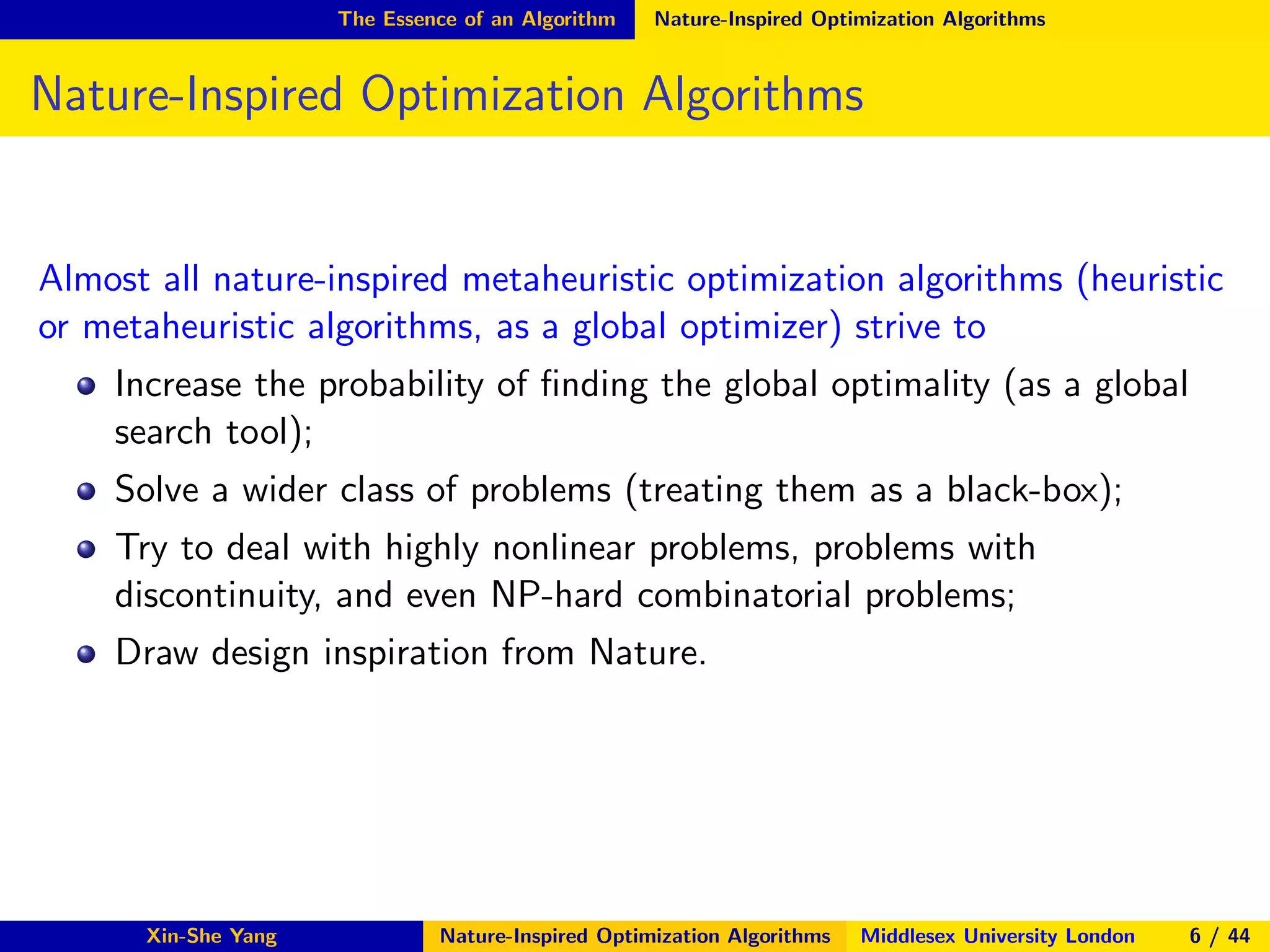 The Essence of an Algorithm Nature-Inspired Optimization Algorithms
Nature-Inspired Optimization Algorithms
Almost all nature-inspired metaheuristic optimization algorithms (heuristic
or metaheuristic algorithms, as a global optimizer) strive to
Increase the probability of ﬁnding the global optimality (as a global
search tool);
Solve a wider class of problems (treating them as a black-box);
Try to deal with highly nonlinear problems, problems with
discontinuity, and even NP-hard combinatorial problems;
Draw design inspiration from Nature.
Xin-She Yang Nature-Inspired Optimization Algorithms Middlesex University London 6 / 44
 