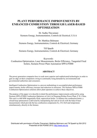 Distributed with permission of Sudha Thavamani, Matthias Behmann and Till Spaeth by ISA 2012
Presented at ISA POWID 2012; http://www.isa.org
PLANT PERFORMANCE IMPROVEMENTS BY
ENHANCED COMBUSTION THROUGH LASER-BASED
OPTIMIZATION
Dr. Sudha Thavamani
Siemens Energy, Instrumentation, Controls & Electrical, U.S.A
Dr. Matthias Behmann
Siemens Energy, Instrumentation, Controls & Electrical, Germany
Till Spaeth
Siemens Energy, Instrumentation, Controls & Electrical, Germany
Keywords:
Combustion Optimization, Laser Measurements, Boiler Efficiency, Tangential Fired
boilers, Siemens Power Plant Automation SPPA-P3000
ABSTRACT
The power generation companies have to seek more superior and sophisticated technologies in order to
gain an edge on their competitors owing to continually rising demands by environmental and
governmental authorities and consumers.
Intelligent Combustion Optimization is a proven methodology to accomplish plant performance
improvements, boiler efficiency increase and reduction in emissions. The Siemens SPPA-P3000
Combustion Optimization solutions allow plant operators to achieve these objectives.
The purpose of the paper is to describe in detail the performance improvements achieved by using
Siemens SPPA-P3000 Combustion Optimizer at Unit 4 of Huaneng Rizhao Power Plant, P. R. China.
This unit is a 660 MW tangentially-fired, supercritical boiler. To balance the combustion better, a
closed-loop optimization is delivered by manipulating fuel and air levels with the help of laser
measurements which provide the key combustion components O2, CO, H2O and temperature
simultaneously, directly in the furnace.
 