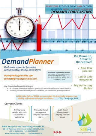 On Demand, 
Smarter, 
Disruptive! 
 Real time 
forecast 
 Latest Data 
Integrated 
 Self Optimizing 
Models 
Current Clients 
“ 
DemandPlanner 
Statistical engineering marvel: 
ensemble of algorithms to find 
the best model for a SKU-Store 
case every time 
With the help of SIBIA, we were able to drastically improve our 
ability to forecast sales for our clients. ” CEO, Timeforge, USA 
CEO, 
Timeforge, 
USA 
SIBIA Analytics and Consulting Services PL 
GE 148 Rajdanga Main Road, Kolkata 700107, India 
+91 33 4006 0882 +91 9007903737 
www.sibiaanalytics.com sibia@sibia.co.in 
 
How it maximizes forecasting accuracy: 
 by factoring in both internal (price, promotion) and external (season, events) impacts 
 Modeling for both observed (drivers of demand) and unobserved (hidden) variations 
PLAN YOUR REORDER POINT AND OPTIMAL 
QUANTITY WITH THE MOST ACCURATE 
DEMAND FORECASTING 
An US grocery 
retailer with 10K+ 
SKUs across 18 
categories 
A Canadian Retail 
Management 
Company with 200+ 
stores 
An US Retail 
Management 
Company with 2K + 
stores 
On demand system for forecasting 
daily demand for all SKUs across stores 
www.predictyoursales.com 
contact@predictyoursales.com 
cont 
With the help of SIBIA, we were able to drastically improve our 
ability to forecast sales for our clients. CEO, Timeforge, USA 
