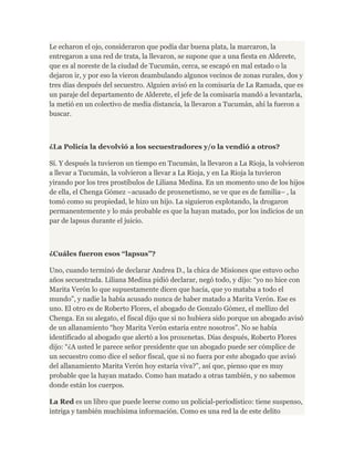 Le echaron el ojo, consideraron que podía dar buena plata, la marcaron, la 
entregaron a una red de trata, la llevaron, se supone que a una fiesta en Alderete, 
que es al noreste de la ciudad de Tucumán, cerca, se escapó en mal estado o la 
dejaron ir, y por eso la vieron deambulando algunos vecinos de zonas rurales, dos y 
tres días después del secuestro. Alguien avisó en la comisaría de La Ramada, que es 
un paraje del departamento de Alderete, el jefe de la comisaría mandó a levantarla, 
la metió en un colectivo de media distancia, la llevaron a Tucumán, ahí la fueron a 
buscar. 
¿La Policía la devolvió a los secuestradores y/o la vendió a otros? 
Sí. Y después la tuvieron un tiempo en Tucumán, la llevaron a La Rioja, la volvieron 
a llevar a Tucumán, la volvieron a llevar a La Rioja, y en La Rioja la tuvieron 
yirando por los tres prostíbulos de Liliana Medina. En un momento uno de los hijos 
de ella, el Chenga Gómez –acusado de proxenetismo, se ve que es de familia– , la 
tomó como su propiedad, le hizo un hijo. La siguieron explotando, la drogaron 
permanentemente y lo más probable es que la hayan matado, por los indicios de un 
par de lapsus durante el juicio. 
¿Cuáles fueron esos “lapsus”? 
Uno, cuando terminó de declarar Andrea D., la chica de Misiones que estuvo ocho 
años secuestrada. Liliana Medina pidió declarar, negó todo, y dijo: “yo no hice con 
Marita Verón lo que supuestamente dicen que hacía, que yo mataba a todo el 
mundo”, y nadie la había acusado nunca de haber matado a Marita Verón. Ese es 
uno. El otro es de Roberto Flores, el abogado de Gonzalo Gómez, el mellizo del 
Chenga. En su alegato, el fiscal dijo que si no hubiera sido porque un abogado avisó 
de un allanamiento “hoy Marita Verón estaría entre nosotros”. No se había 
identificado al abogado que alertó a los proxenetas. Días después, Roberto Flores 
dijo: “¿A usted le parece señor presidente que un abogado puede ser cómplice de 
un secuestro como dice el señor fiscal, que si no fuera por este abogado que avisó 
del allanamiento Marita Verón hoy estaría viva?”, así que, pienso que es muy 
probable que la hayan matado. Como han matado a otras también, y no sabemos 
donde están los cuerpos. 
La Red es un libro que puede leerse como un policial-periodístico: tiene suspenso, 
intriga y también muchísima información. Como es una red la de este delito 
 