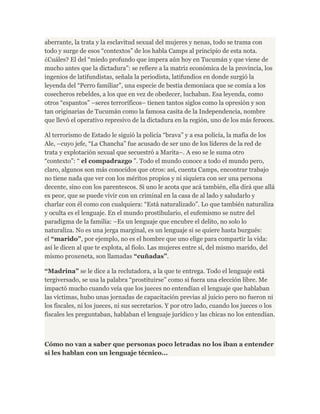 aberrante, la trata y la esclavitud sexual del mujeres y nenas, todo se trama con 
todo y surge de esos “contextos” de los habla Camps al principio de esta nota. 
¿Cuáles? El del “miedo profundo que impera aún hoy en Tucumán y que viene de 
mucho antes que la dictadura”: se refiere a la matriz económica de la provincia, los 
ingenios de latifundistas, señala la periodista, latifundios en donde surgió la 
leyenda del “Perro familiar”, una especie de bestia demoníaca que se comía a los 
cosecheros rebeldes, a los que en vez de obedecer, luchaban. Esa leyenda, como 
otros “espantos” –seres terroríficos– tienen tantos siglos como la opresión y son 
tan originarias de Tucumán como la famosa casita de la Independencia, nombre 
que llevó el operativo represivo de la dictadura en la región, uno de los más feroces. 
Al terrorismo de Estado le siguió la policía “brava” y a esa policía, la mafia de los 
Ale, –cuyo jefe, “La Chancha” fue acusado de ser uno de los líderes de la red de 
trata y explotación sexual que secuestró a Marita–. A eso se le suma otro 
“contexto”: “ el compadrazgo ”. Todo el mundo conoce a todo el mundo pero, 
claro, algunos son más conocidos que otros: así, cuenta Camps, encontrar trabajo 
no tiene nada que ver con los méritos propios y ni siquiera con ser una persona 
decente, sino con los parentescos. Si uno le acota que acá también, ella dirá que allá 
es peor, que se puede vivir con un criminal en la casa de al lado y saludarlo y 
charlar con él como con cualquiera: “Está naturalizado”. Lo que también naturaliza 
y oculta es el lenguaje. En el mundo prostibulario, el eufemismo se nutre del 
paradigma de la familia: –Es un lenguaje que encubre el delito, no solo lo 
naturaliza. No es una jerga marginal, es un lenguaje si se quiere hasta burgués: 
el “marido”, por ejemplo, no es el hombre que uno elige para compartir la vida: 
así le dicen al que te explota, al fiolo. Las mujeres entre sí, del mismo marido, del 
mismo proxeneta, son llamadas “cuñadas”. 
“Madrina” se le dice a la reclutadora, a la que te entrega. Todo el lenguaje está 
tergiversado, se usa la palabra “prostituirse” como si fuera una elección libre. Me 
impactó mucho cuando veía que los jueces no entendían el lenguaje que hablaban 
las víctimas, hubo unas jornadas de capacitación previas al juicio pero no fueron ni 
los fiscales, ni los jueces, ni sus secretarios. Y por otro lado, cuando los jueces o los 
fiscales les preguntaban, hablaban el lenguaje jurídico y las chicas no los entendían. 
Cómo no van a saber que personas poco letradas no los iban a entender 
si les hablan con un lenguaje técnico... 
 