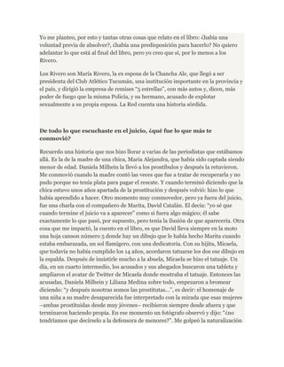 Yo me planteo, por esto y tantas otras cosas que relato en el libro: ¿había una 
voluntad previa de absolver?, ¿había una predisposición para hacerlo? No quiero 
adelantar lo que está al final del libro, pero yo creo que sí, por lo menos a los 
Rivero. 
Los Rivero son María Rivero, la ex esposa de la Chancha Ale, que llegó a ser 
presidenta del Club Atlético Tucumán, una institución importante en la provincia y 
el país, y dirigió la empresa de remises “5 estrellas”, con más autos y, dicen, más 
poder de fuego que la misma Policía, y su hermano, acusado de explotar 
sexualmente a su propia esposa. La Red cuenta una historia sórdida. 
De todo lo que escuchaste en el juicio, ¿qué fue lo que más te 
conmovió? 
Recuerdo una historia que nos hizo llorar a varias de las periodistas que estábamos 
allá. Es la de la madre de una chica, María Alejandra, que había sido captada siendo 
menor de edad. Daniela Milhein la llevó a los prostíbulos y después la retuvieron. 
Me conmovió cuando la madre contó las veces que fue a tratar de recuperarla y no 
pudo porque no tenía plata para pagar el rescate. Y cuando terminó diciendo que la 
chica estuvo unos años apartada de la prostitución y después volvió: hizo lo que 
había aprendido a hacer. Otro momento muy conmovedor, pero ya fuera del juicio, 
fue una charla con el compañero de Marita, David Catalán. El decía: “yo sé que 
cuando termine el juicio va a aparecer” como si fuera algo mágico; él sabe 
exactamente lo que pasó, por supuesto, pero tenía la ilusión de que aparecería. Otra 
cosa que me impactó, la cuento en el libro, es que David lleva siempre en la moto 
una hoja canson número 5 donde hay un dibujo que le había hecho Marita cuando 
estaba embarazada, un sol flamígero, con una dedicatoria. Con su hijita, Micaela, 
que todavía no había cumplido los 14 años, acordaron tatuarse los dos ese dibujo en 
la espalda. Después de insistirle mucho a la abuela, Micaela se hizo el tatuaje. Un 
día, en un cuarto intermedio, los acusados y sus abogados buscaron una tableta y 
ampliaron el avatar de Twitter de Micaela donde mostraba el tatuaje. Entonces las 
acusadas, Daniela Milhein y Liliana Medina sobre todo, empezaron a bromear 
diciendo: “y después nosotras somos las prostitutas…”, es decir: el homenaje de 
una niña a su madre desaparecida fue interpretado con la mirada que esas mujeres 
–ambas prostituidas desde muy jóvenes– recibieron siempre desde afuera y que 
terminaron haciendo propia. En ese momento un fotógrafo observó y dijo: “¿no 
tendríamos que decírselo a la defensora de menores?”. Me golpeó la naturalización 
 