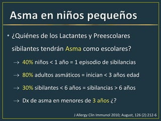 • ¿Quiénes de los Lactantes y Preescolares
sibilantes tendrán Asma como escolares?
40% niños < 1 año = 1 episodio de sibilancias
80% adultos asmáticos = inician < 3 años edad
30% sibilantes < 6 años = sibilancias > 6 años
Dx de asma en menores de 3 años ¿?
J Allergy Clin Immunol 2010; August, 126 (2):212-6
 
