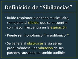 • Ruido respiratorio de tono musical alto,
semejante al silbido, que se encuentra
con mayor frecuencia en la espiración
• Puede ser monofónico (1) o polifónico (n)
• Se genera al obstruirse la vía aérea
produciéndose una vibración de sus
paredes causando un sonido audible
 