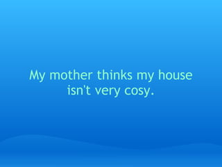 My mother thinks my house isn't very cosy.   