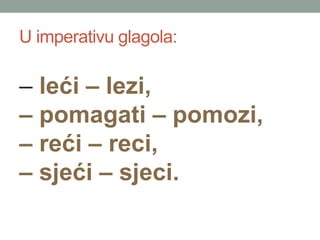 U imperativu glagola:
C le?i C lezi,
C pomagati C pomozi,
C re?i C reci,
C sje?i C sjeci.
 