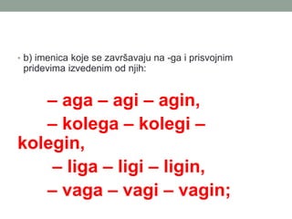 ? b) imenica koje se zavr?avaju na -ga i prisvojnim
pridevima izvedenim od njih:
C aga C agi C agin,
C kolega C kolegi C
kolegin,
C liga C ligi C ligin,
C vaga C vagi C vagin;
 