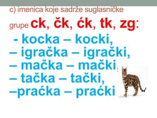 c) imenica koje sadr?e suglasni?ke
grupe ck, ?k, ?k, tk, zg:
- kocka C kocki,
C igra?ka C igra?ki,
C ma?ka C ma?ki,
C ta?ka C ta?ki,
Cpra?ka C pra?ki,
 