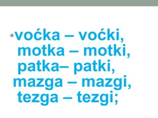 ?vo?ka C vo?ki,
motka C motki,
patkaC patki,
mazga C mazgi,
tezga C tezgi;
 