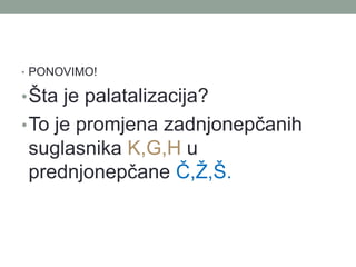 ? PONOVIMO!
??ta je palatalizacija?
?To je promjena zadnjonep?anih
suglasnika K,G,H u
prednjonep?ane ?,?,?.
 