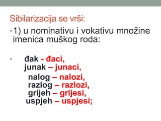 Sibilarizacija se vr?i:
?1) u nominativu i vokativu mno?ine
imenica mu?kog roda:
? ?ak - ?aci,
junak C junaci,
nalog C nalozi,
razlog C razlozi,
grijeh C grijesi,
uspjeh C uspjesi;
 