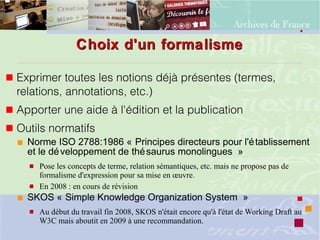 Choix d'un formalismeChoix d'un formalisme
 Exprimer toutes les notions déjà présentes (termes,
relations, annotations, etc.)
 Apporter une aide à l'édition et la publication
 Outils normatifs
 Norme ISO 2788:1986 « Principes directeurs pour l'établissement
et le développement de thésaurus monolingues »
 Pose les concepts de terme, relation sémantiques, etc. mais ne propose pas de
formalisme d'expression pour sa mise en œuvre.
 En 2008 : en cours de révision
 SKOS « Simple Knowledge Organization System »
 Au début du travail fin 2008, SKOS n'était encore qu'à l'état de Working Draft au
W3C mais aboutit en 2009 à une recommandation.
 