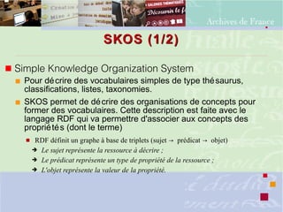SKOS (1/2)SKOS (1/2)
 Simple Knowledge Organization System
 Pour décrire des vocabulaires simples de type thésaurus,
classifications, listes, taxonomies.
 SKOS permet de décrire des organisations de concepts pour
former des vocabulaires. Cette description est faite avec le
langage RDF qui va permettre d'associer aux concepts des
propriétés (dont le terme)
 RDF définit un graphe à base de triplets (sujet prédicat objet)→ →
➔ Le sujet représente la ressource à décrire ;
➔ Le prédicat représente un type de propriété de la ressource ;
➔ L'objet représente la valeur de la propriété.
 