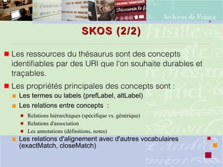 SKOS (2/2)SKOS (2/2)
 Les ressources du thésaurus sont des concepts
identifiables par des URI que l'on souhaite durables et
traçables.
 Les propriétés principales des concepts sont : 
 Les termes ou labels (prefLabel, altLabel)
 Les relations entre concepts :
 Relations hiérarchiques (spécifique vs. générique)
 Relations d'association
 Les annotations (définitions, notes)
 Les relations d'alignement avec d'autres vocabulaires
(exactMatch, closeMatch)
 