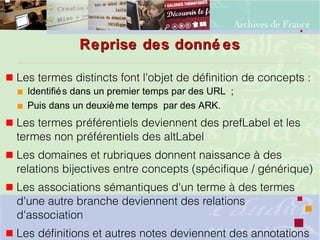 Reprise des donné esReprise des donné es
 Les termes distincts font l'objet de définition de concepts : 
 Identifiés dans un premier temps par des URL ;
 Puis dans un deuxième temps par des ARK.
 Les termes préférentiels deviennent des prefLabel et les
termes non préférentiels des altLabel
 Les domaines et rubriques donnent naissance à des
relations bijectives entre concepts (spécifique / générique)
 Les associations sémantiques d'un terme à des termes
d'une autre branche deviennent des relations
d'association
 Les définitions et autres notes deviennent des annotations
 