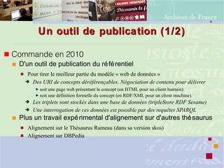 Un outil de publication (1/2)Un outil de publication (1/2)
 Commande en 2010
 D'un outil de publication du référentiel
 Pour tirer le meilleur partie du modèle « web de données »
➔ Des URI de concepts déréférençables. Négociation de contenu pour délivrer
► soit une page web présentant le concept (en HTML pour un client humain)
► soit une définition formelle du concept (en RDF/XML pour un client machine).
➔ Les triplets sont stockés dans une base de données (tripleStore RDF Sesame)
➔ Une interrogation de ces données est possible par des requêtes SPARQL
 Plus un travail expérimental d'alignement sur d'autres thésaurus
 Alignement sur le Thésaurus Rameau (dans sa version skos)
 Alignement sur DBPedia
 