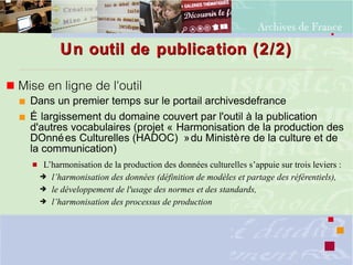 Un outil de publication (2/2)Un outil de publication (2/2)
 Mise en ligne de l'outil
 Dans un premier temps sur le portail archivesdefrance
 É largissement du domaine couvert par l'outil à la publication
d'autres vocabulaires (projet « Harmonisation de la production des
DOnnées Culturelles (HADOC) »du Ministère de la culture et de
la communication)
 L’harmonisation de la production des données culturelles s’appuie sur trois leviers :
➔ l’harmonisation des données (définition de modèles et partage des référentiels),
➔ le développement de l'usage des normes et des standards,
➔ l’harmonisation des processus de production
 