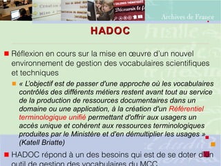HADOCHADOC
 Réflexion en cours sur la mise en œuvre d’un nouvel
environnement de gestion des vocabulaires scientifiques
et techniques
 « L’objectif est de passer d'une approche où les vocabulaires
contrôlés des différents métiers restent avant tout au service
de la production de ressources documentaires dans un
domaine ou une application, à la création d'un Référentiel
terminologique unifié permettant d'offrir aux usagers un
accès unique et cohérent aux ressources terminologiques
produites par le Ministère et d'en démultiplier les usages »
(Katell Briatte)
 HADOC répond à un des besoins qui est de se doter d'un
 