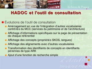 HADOC et l'outil de consultationHADOC et l'outil de consultation
 Évolutions de l’outil de consultation
 Aménagement en vue de l’intégration d’autres vocabulaires
contrô lés du MCC (services du patrimoine et de l’architecture)
 Affichage d’informations spécifiques sur la page de présentation
de chaque référentiel
 Affichage des concepts (propriétés SKOS, langues)
 Affichage des alignements avec d’autres vocabulaires
 Transformation des identifiants de concepts en identifiants
pérennes de type ARK
 Ajout d’une fonction de recherche simple
 